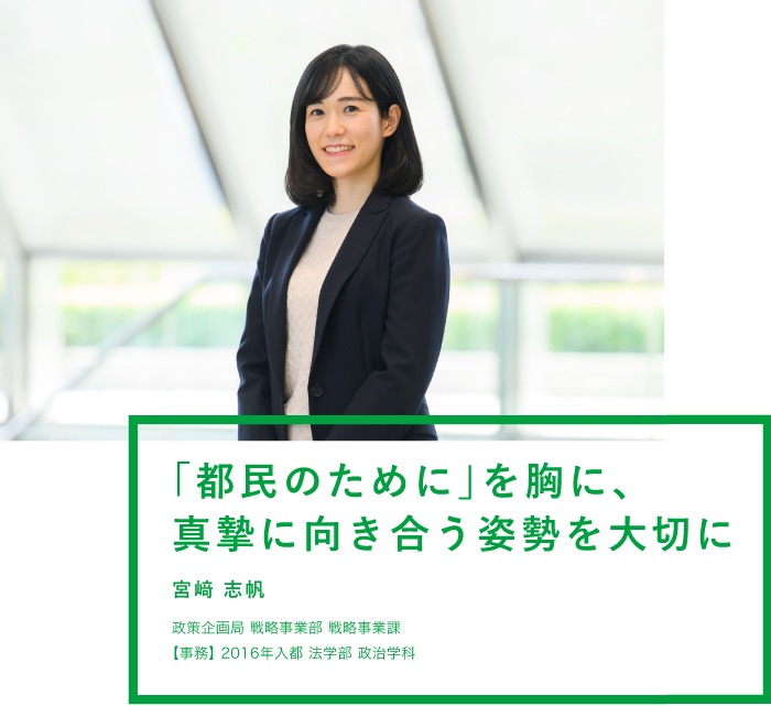 「都民のために」を胸に、真摯に向き合う姿勢を大切に 宮﨑 志帆 政策企画局 戦略事業部 戦略事業課【事務】2016年入都 法学部 政治学科