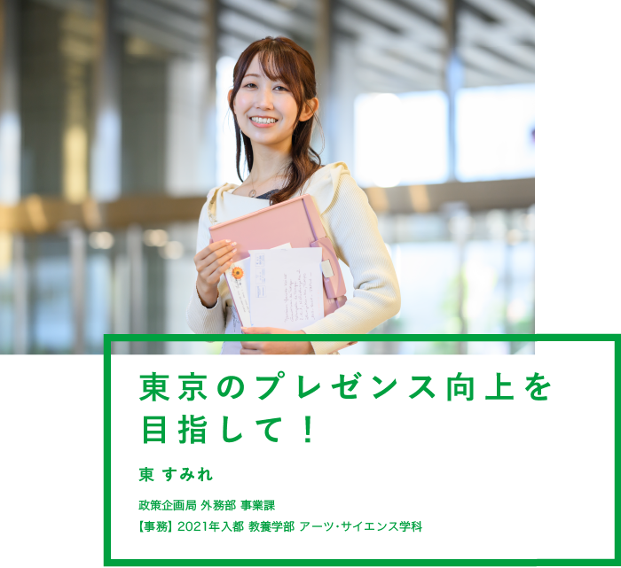 東京のプレゼンス向上を目指して！ 東 すみれ 政策企画局 外務部 事業課【事務】2021年入都 教養学部 アーツ・サイエンス学科