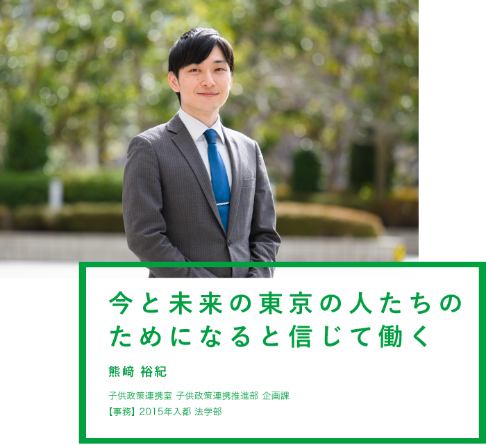 今と未来の東京の人たちのためになると信じて働く 熊﨑 裕紀 子供政策連携室 子供政策連携推進部 企画課【事務】2015年入都 法学部