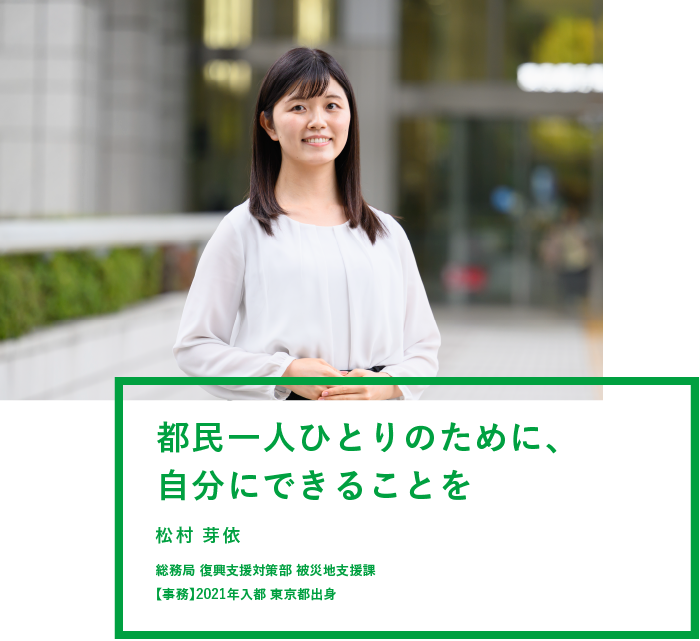 都民一人ひとりのために、自分にできることを 松村 芽依 総務局 復興支援対策部 被災地支援課 【事務】2021年入都 東京都出身