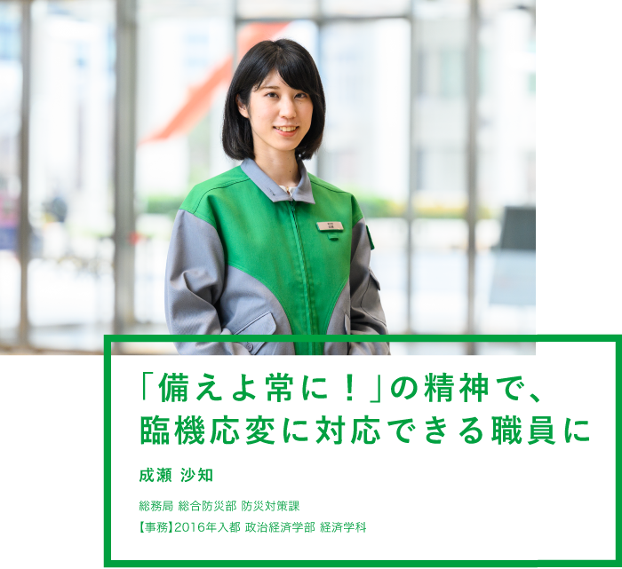 「備えよ常に！」の精神で、臨機応変に対応できる職員に！ 成瀬 沙知 総務局 総合防災部 防災対策課 【事務】2016年入都 政治経済学部 経済学科