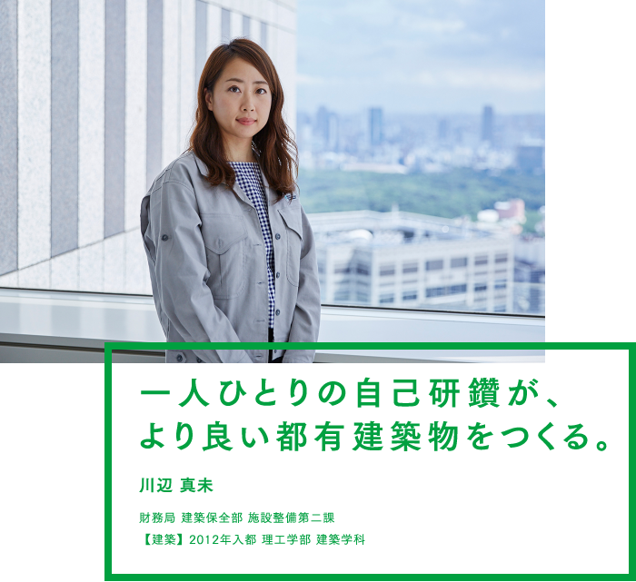 ひとりひとりの自己研鑽が、より良い都有建築物をつくる。 川辺 真未 財務局 建築保全部 施設整備第二課 2012年入都 理工学部 建築学科