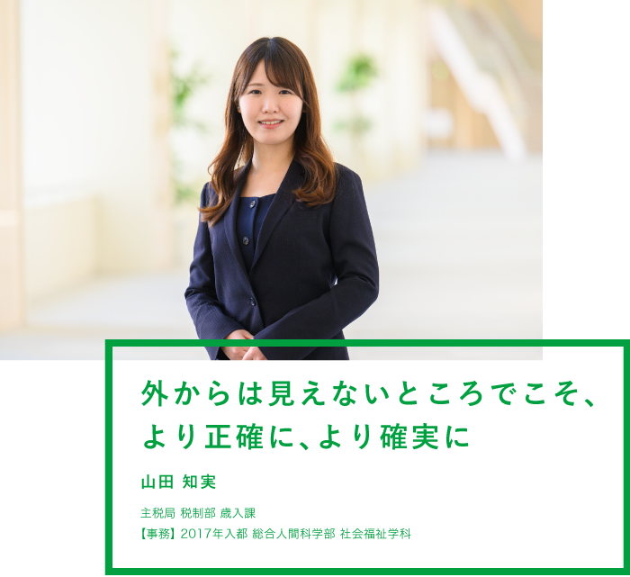 外からは見えないところでこそ、より正確に、より確実に 山田 知実 主税局 税制部 歳入課 【事務】2017年入都 総合人間科学部 社会福祉学科