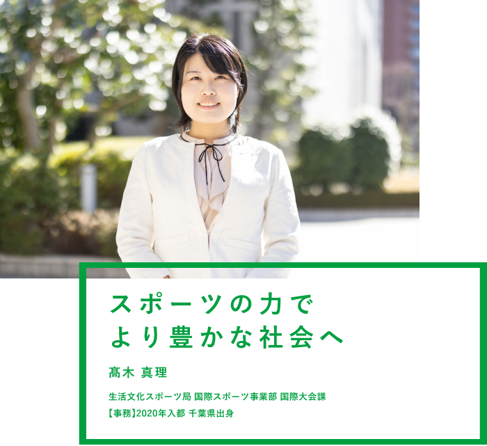 スポーツの力でより豊かな社会へ 髙木 真理 生活文化スポーツ局 国際スポーツ事業部 国際大会課 【事務】2020年入都 千葉県出身