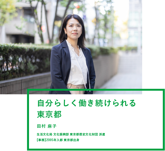 自分らしく働き続けられる東京都 田村 麻子 生活文化局 文化振興部 東京都歴史文化財団 派遣 【事務】2005年入都 東京都出身