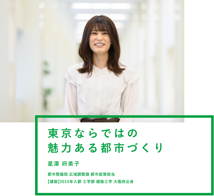 東京ならではの魅力ある都市づくり 星澤 府美子 都市整備局 広域調整課 都市政策担当 【建築】2015年入都 工学部 建築工学 大阪府出身