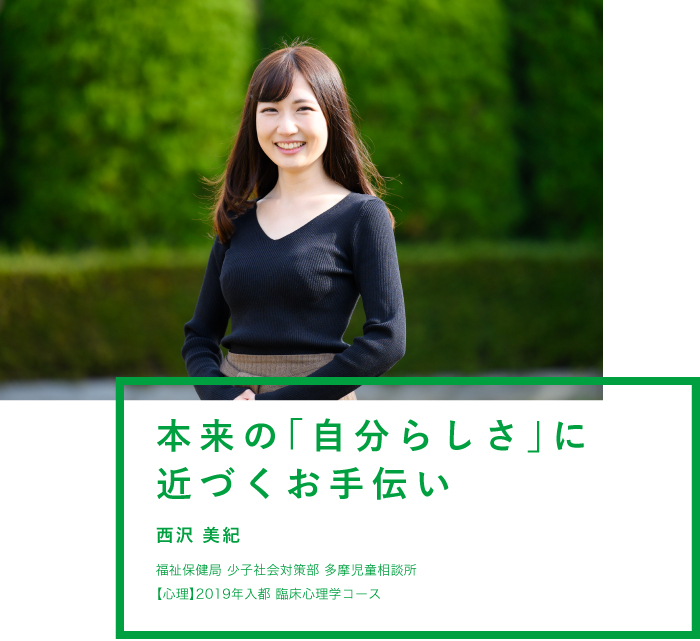 本来の「自分らしさ」に近づくお手伝い 西沢 美紀 福祉局 少子社会対策部 多摩児童相談所 【心理】2019年入都 臨床心理学コース