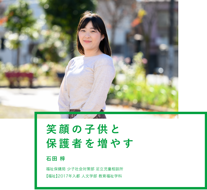 笑顔の子供と保護者を増やす 石田 梓 福祉局 少子社会対策部 足立児童相談所 【福祉】2017年入都 人文学部 教育福祉学科