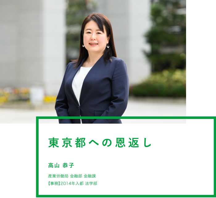 東京都への恩返し 高山 恭子 産業労働局 金融部 金融課 【事務】2014年入都 法学部