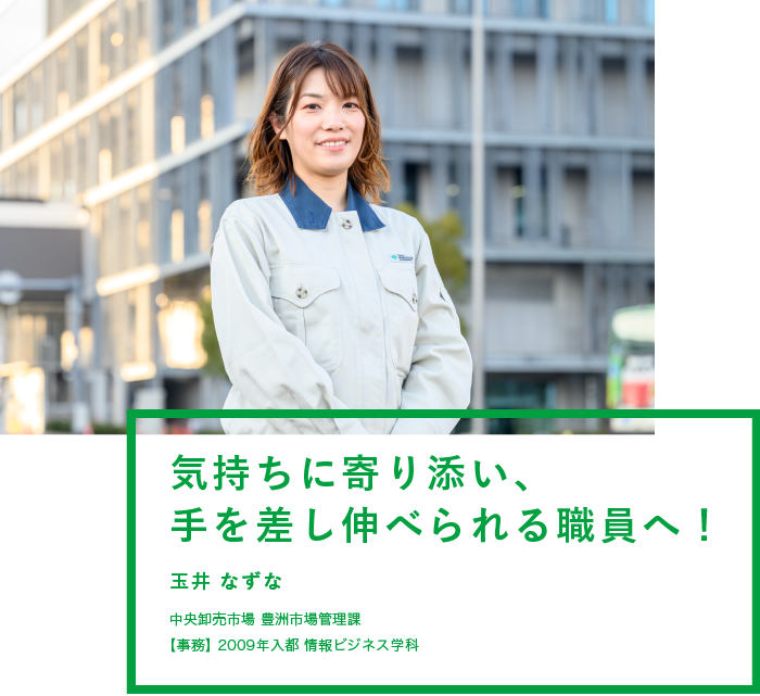 気持ちに寄り添い、手を差し伸べられる職員へ！　玉井 なずな　中央卸売市場 豊洲市場管理課　【事務】2009年入都 情報ビジネス学科