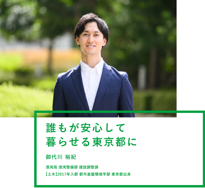 誰もが安心して暮らせる東京都に 御代川 裕紀 港湾局 港湾整備部 建設調整課 【土木】2017年入都 都市基盤環境学部 東京都出身