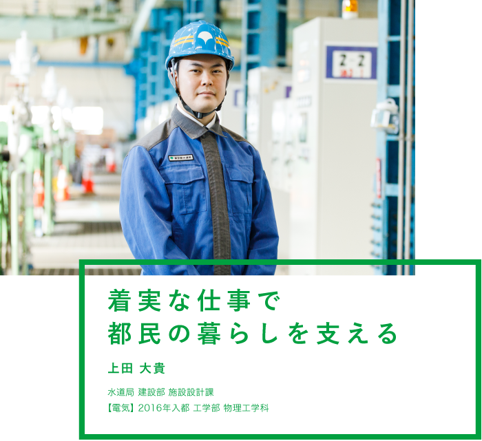 着実な仕事で都民の暮らしを支える 上田 大貴 水道局 建設部 施設設計課【電気】2016年入都 工学部 物理工学科