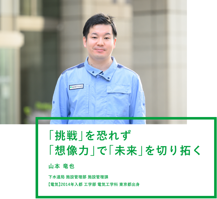 「挑戦」を恐れず「想像力」で「未来」を切り拓く 山本 竜也 下水道局 施設管理部 施設管理課 【電気】2014年入都 工学部 電気工学科 東京都出身