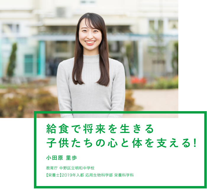 給食で将来を生きる子供たちの心と体を支える!！ 小田原 里歩 教育庁 中野区立明和中学校 【栄養士】2019年入都 応用生物科学部 栄養科学科