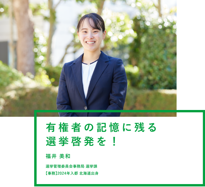 有権者の記憶に残る選挙啓発を！ 福井 美和 選挙管理委員会事務局 選挙課 【事務】2024年入都 北海道出身