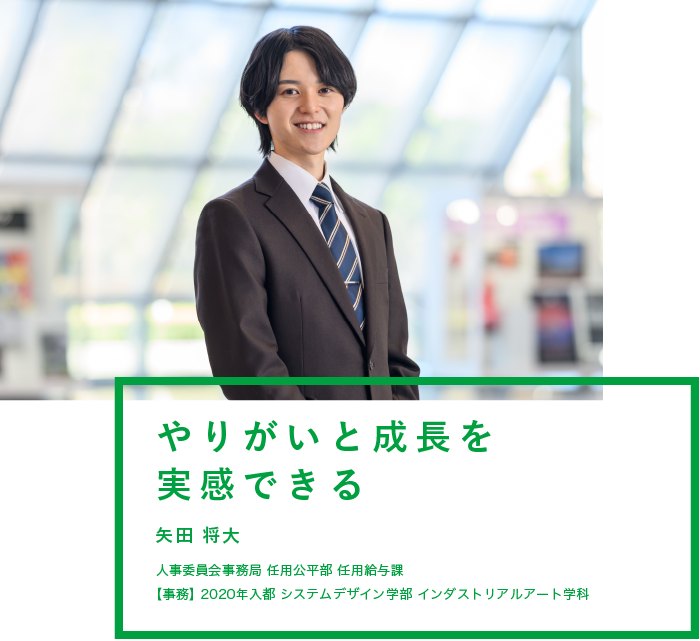 やりがいと成長を実感できる　矢田 将大　人事委員会事務局 任用公平部 任用給与課　【事務】2020年入都 システムデザイン学部 インダストリアルアート学科