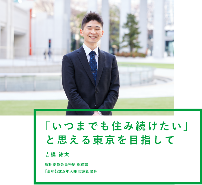 「いつまでも住み続けたい」と思える東京を目指して 吉橋 祐太 収用委員会事務局 総務課 【事務】2018年入都 東京都出身