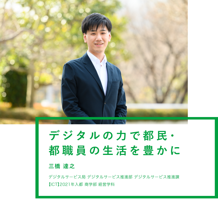 デジタルの力で都民・都職員の生活を豊かに 三橋 達之 デジタルサービス局 デジタルサービス推進部 デジタルサービス推進課 【ICT】2021年入都 商学部 経営学科