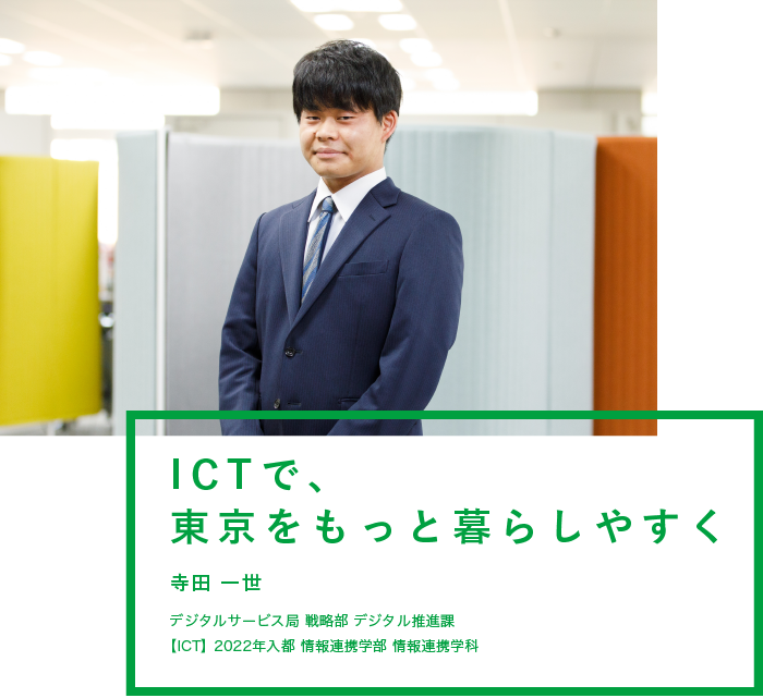 ICTで、東京をもっと暮らしやすく 寺田 一世 デジタルサービス局 戦略部 デジタル推進課 【ICT】2022年入都 情報連携学部 情報連携学科
