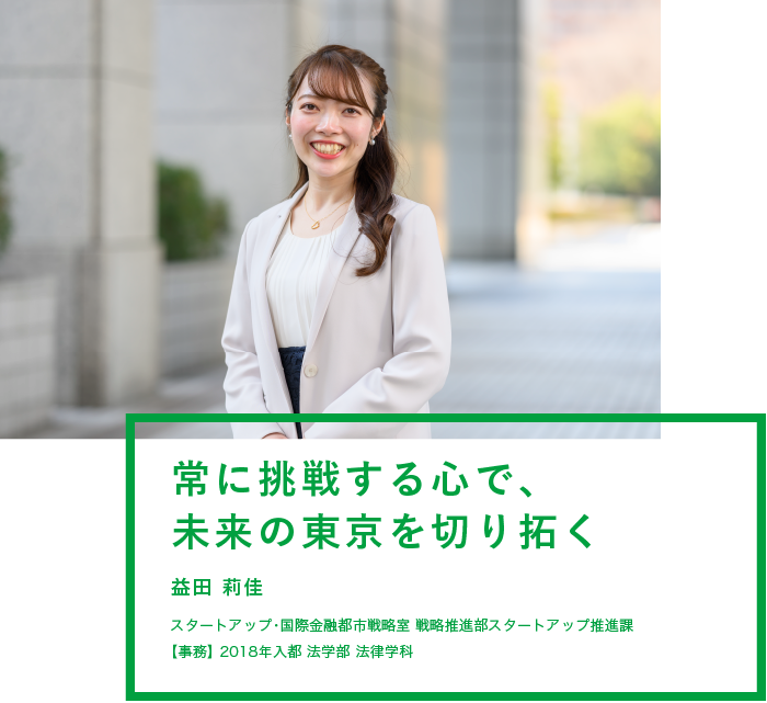 常に挑戦する心で、未来の東京を切り拓く　益田 莉佳　スタートアップ・国際金融都市戦略室 戦略推進部スタートアップ推進課　【事務】2018年入都 法学部 法律学科