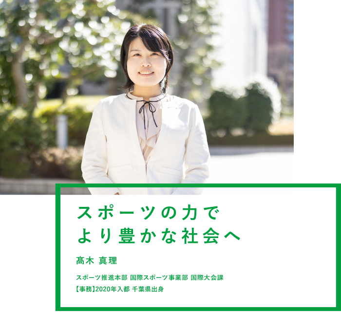 スポーツの力でより豊かな社会へ 髙木 真理 生活文化スポーツ局 国際スポーツ事業部 国際大会課 【事務】2020年入都 千葉県出身